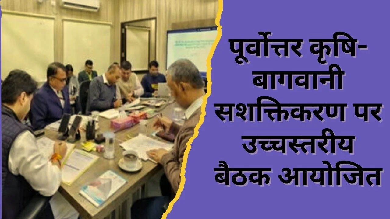 पूर्वोत्तर कृषि-बागवानी को मजबूत करने पर सहमति, मूल्य श्रृंखला सुधार हेतु उच्चस्तरीय बैठक