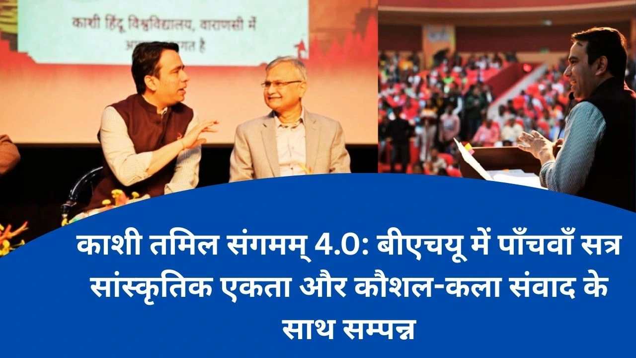 BHU में काशी तमिल संगमम् का पाँचवाँ सत्र सांस्कृतिक एकता और कौशल–विरासत आदान–प्रदान के साथ सम्पन्न